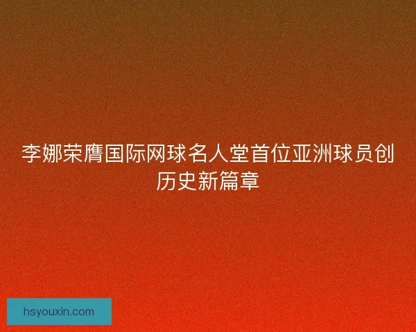 李娜荣膺国际网球名人堂首位亚洲球员创历史新篇章