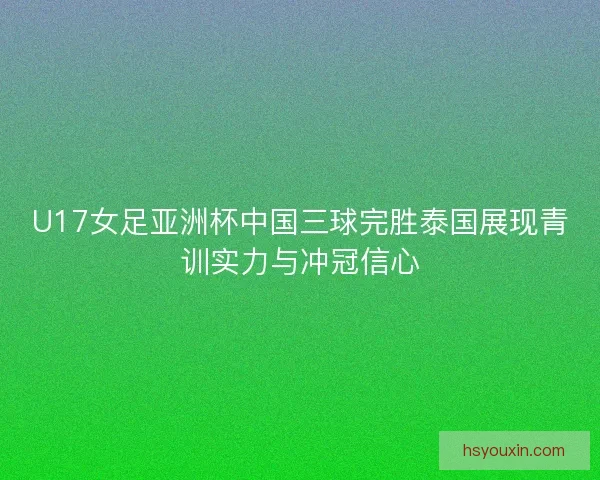 U17女足亚洲杯中国三球完胜泰国展现青训实力与冲冠信心
