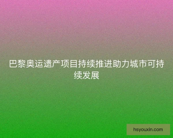 巴黎奥运遗产项目持续推进助力城市可持续发展