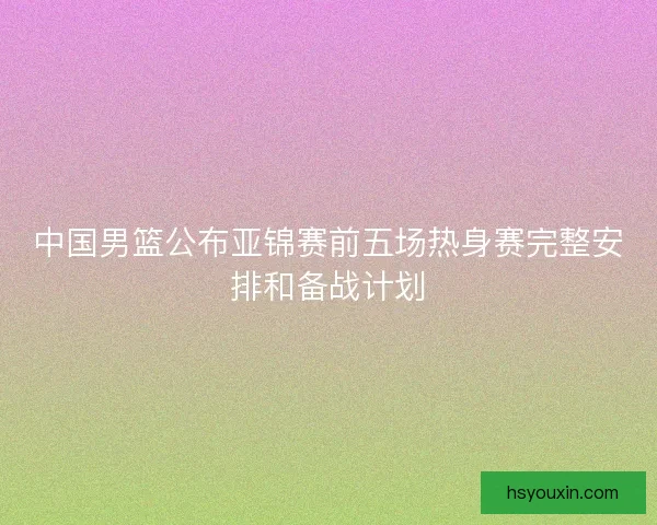 中国男篮公布亚锦赛前五场热身赛完整安排和备战计划