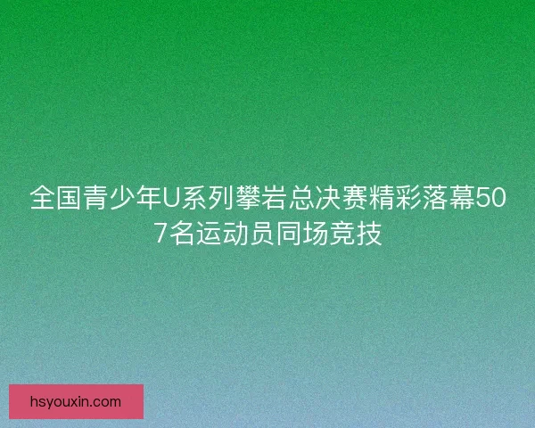 全国青少年U系列攀岩总决赛精彩落幕507名运动员同场竞技