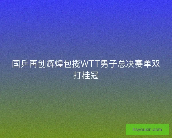 国乒再创辉煌包揽WTT男子总决赛单双打桂冠