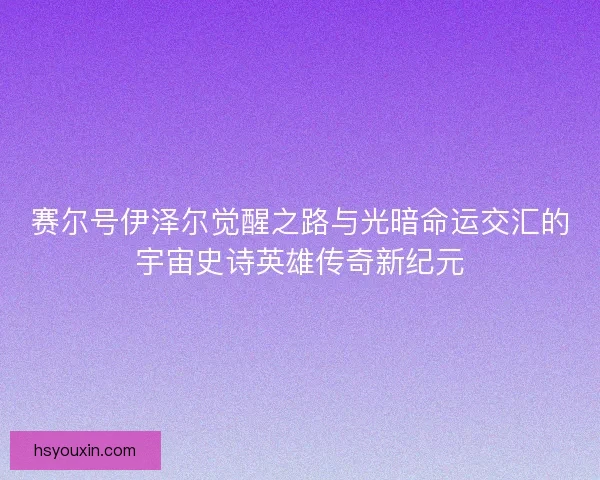 赛尔号伊泽尔觉醒之路与光暗命运交汇的宇宙史诗英雄传奇新纪元